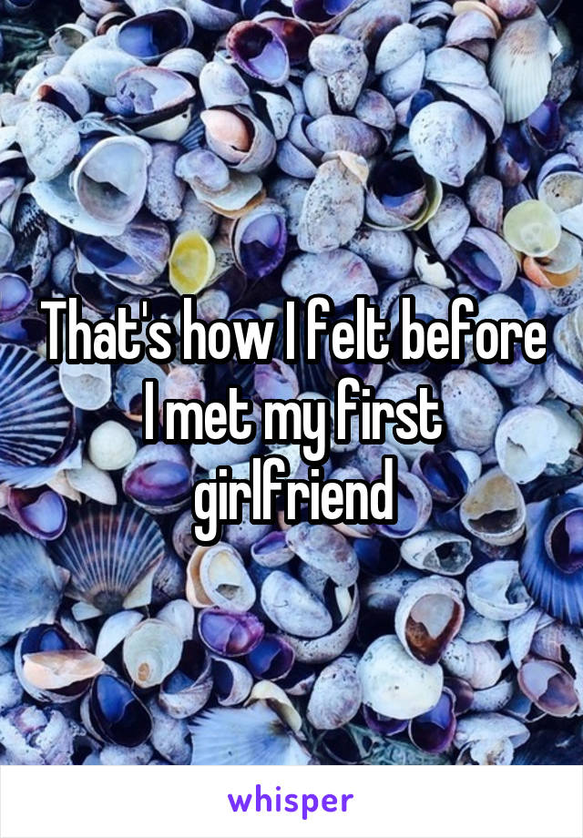 That's how I felt before I met my first girlfriend