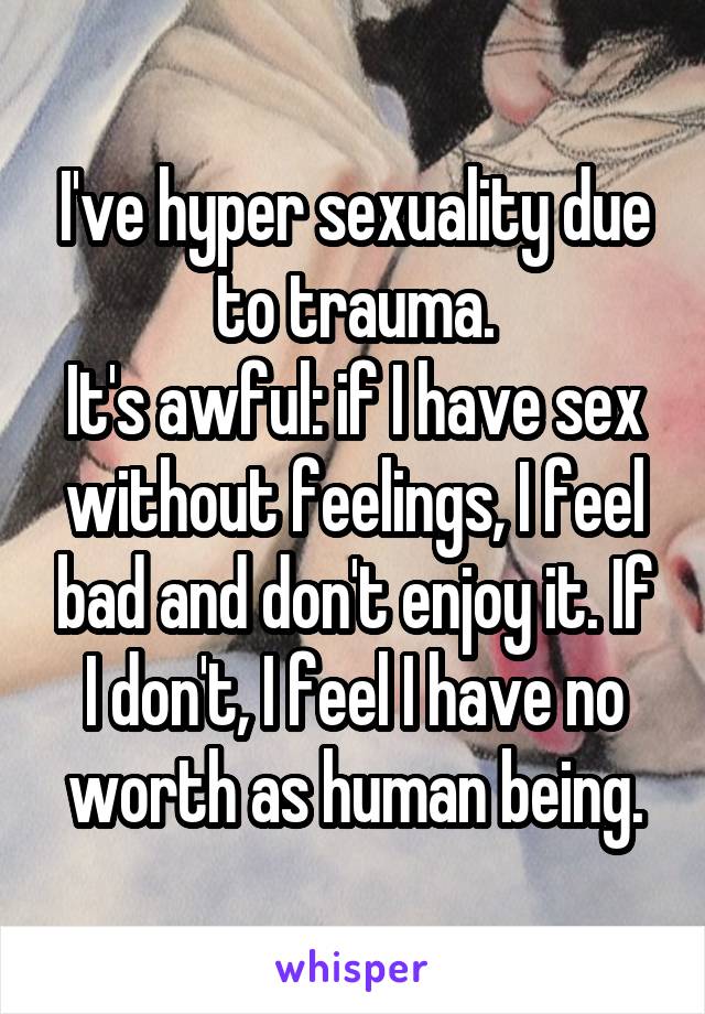 I've hyper sexuality due to trauma.
It's awful: if I have sex without feelings, I feel bad and don't enjoy it. If I don't, I feel I have no worth as human being.