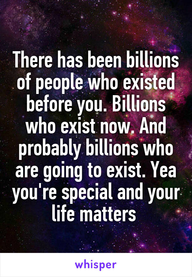 There has been billions of people who existed before you. Billions who exist now. And probably billions who are going to exist. Yea you're special and your life matters 