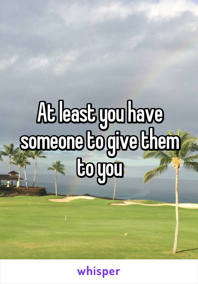 At least you have someone to give them to you