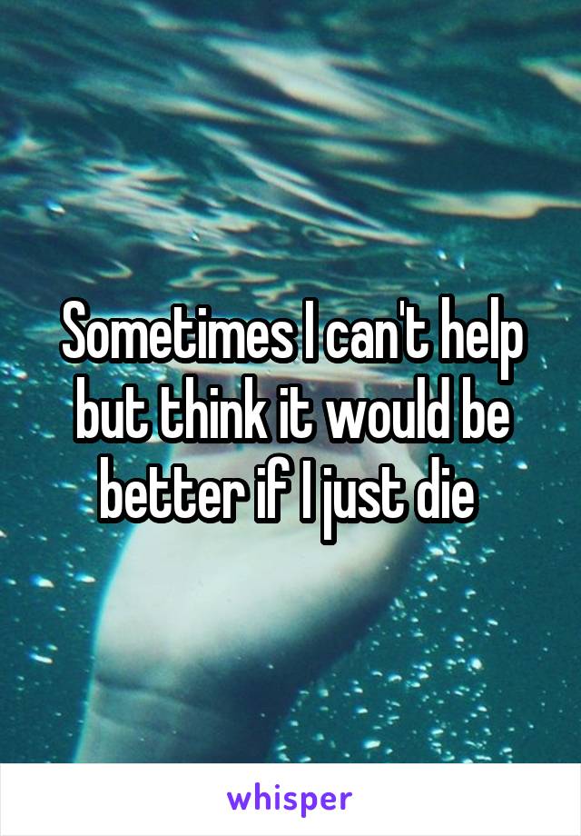 Sometimes I can't help but think it would be better if I just die 