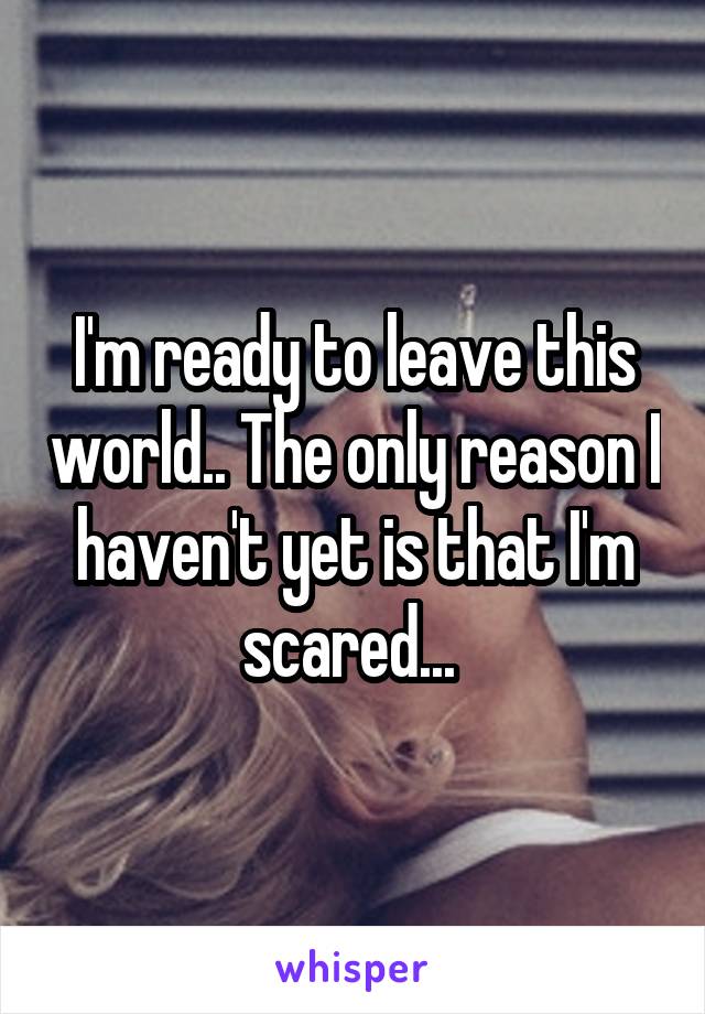 I'm ready to leave this world.. The only reason I haven't yet is that I'm scared... 