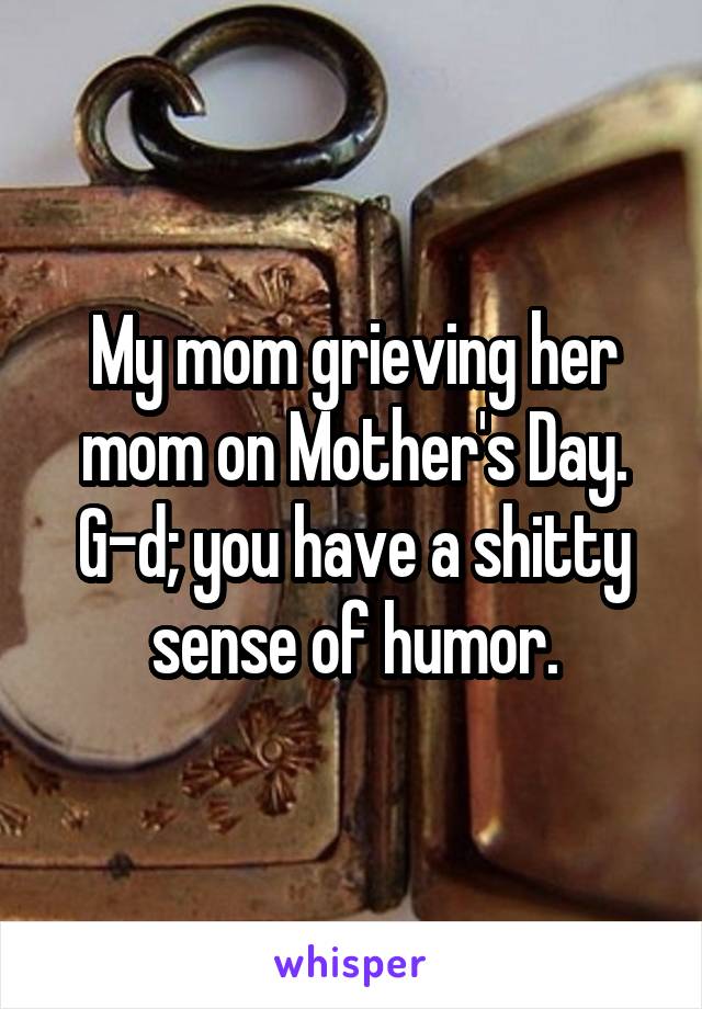 My mom grieving her mom on Mother's Day.
G-d; you have a shitty sense of humor.