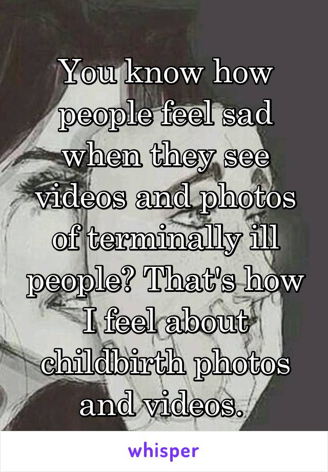 You know how people feel sad when they see videos and photos of terminally ill people? That's how I feel about childbirth photos and videos. 