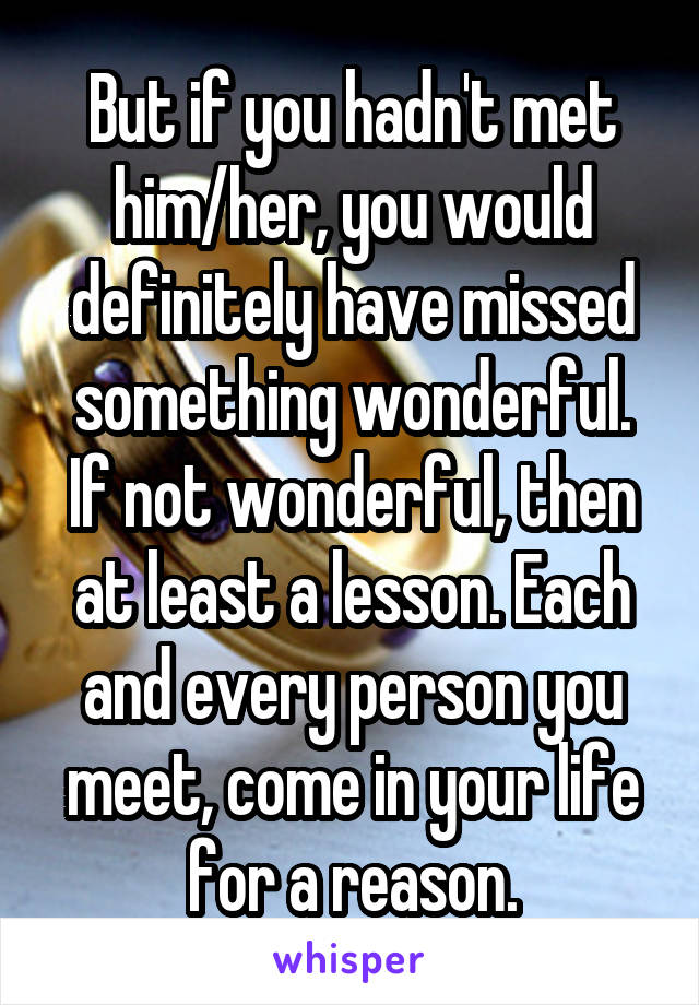 But if you hadn't met him/her, you would definitely have missed something wonderful. If not wonderful, then at least a lesson. Each and every person you meet, come in your life for a reason.