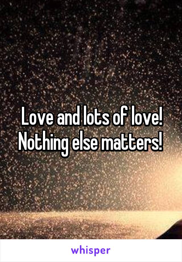 Love and lots of love! Nothing else matters! 