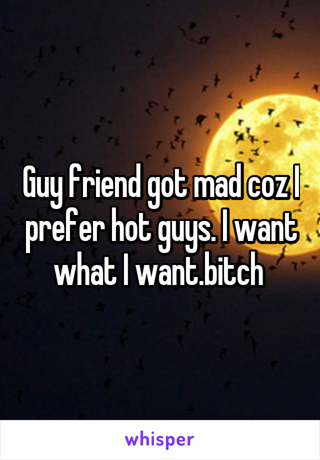 Guy friend got mad coz I prefer hot guys. I want what I want.bitch 