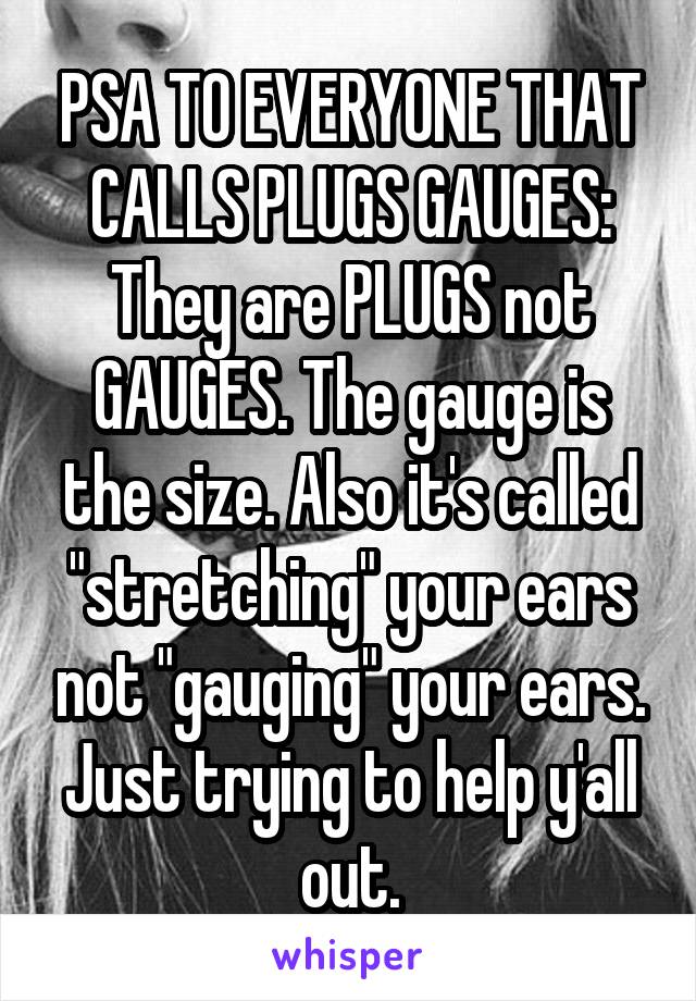 PSA TO EVERYONE THAT CALLS PLUGS GAUGES: They are PLUGS not GAUGES. The gauge is the size. Also it's called "stretching" your ears not "gauging" your ears. Just trying to help y'all out.