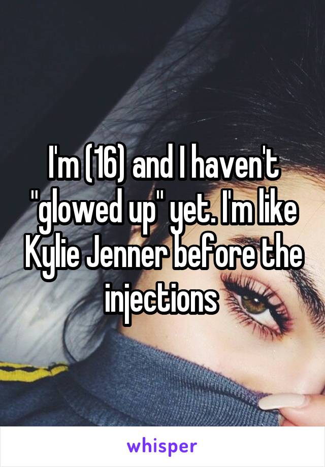 I'm (16) and I haven't "glowed up" yet. I'm like Kylie Jenner before the injections 