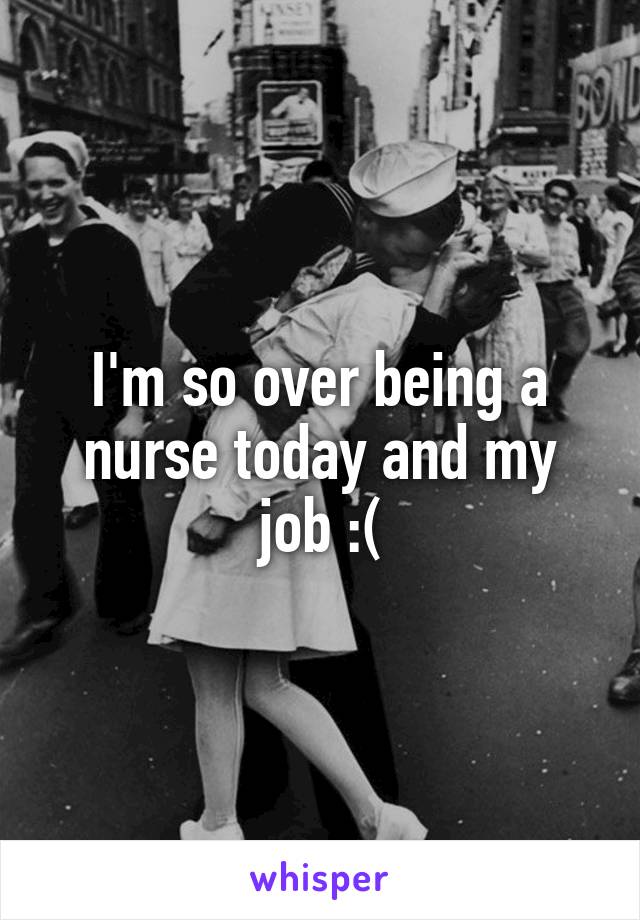 I'm so over being a nurse today and my job :(