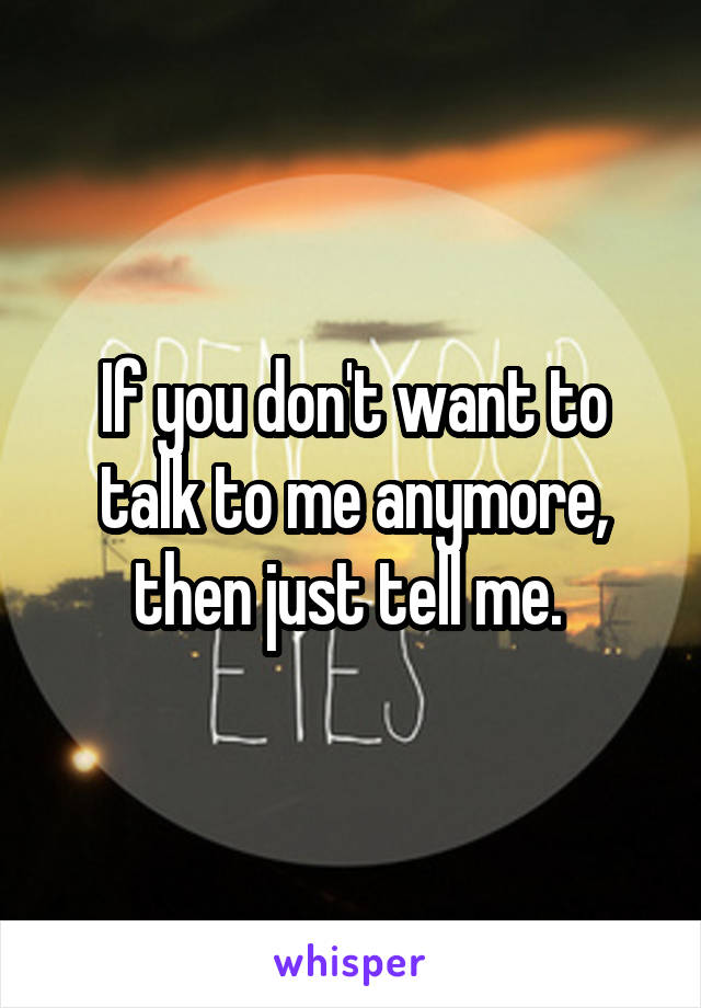 If you don't want to talk to me anymore, then just tell me. 