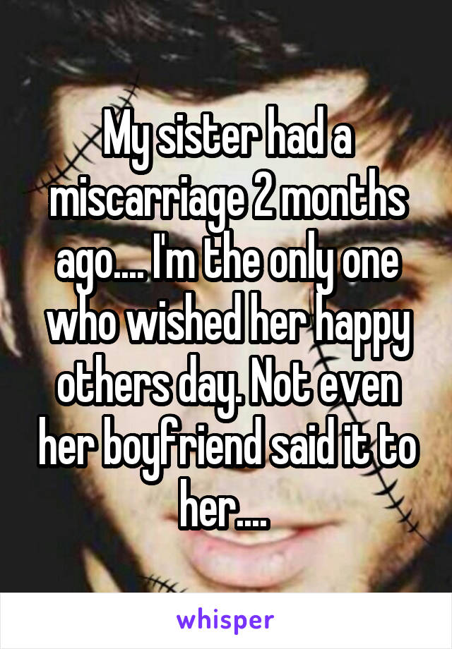 My sister had a miscarriage 2 months ago.... I'm the only one who wished her happy others day. Not even her boyfriend said it to her.... 