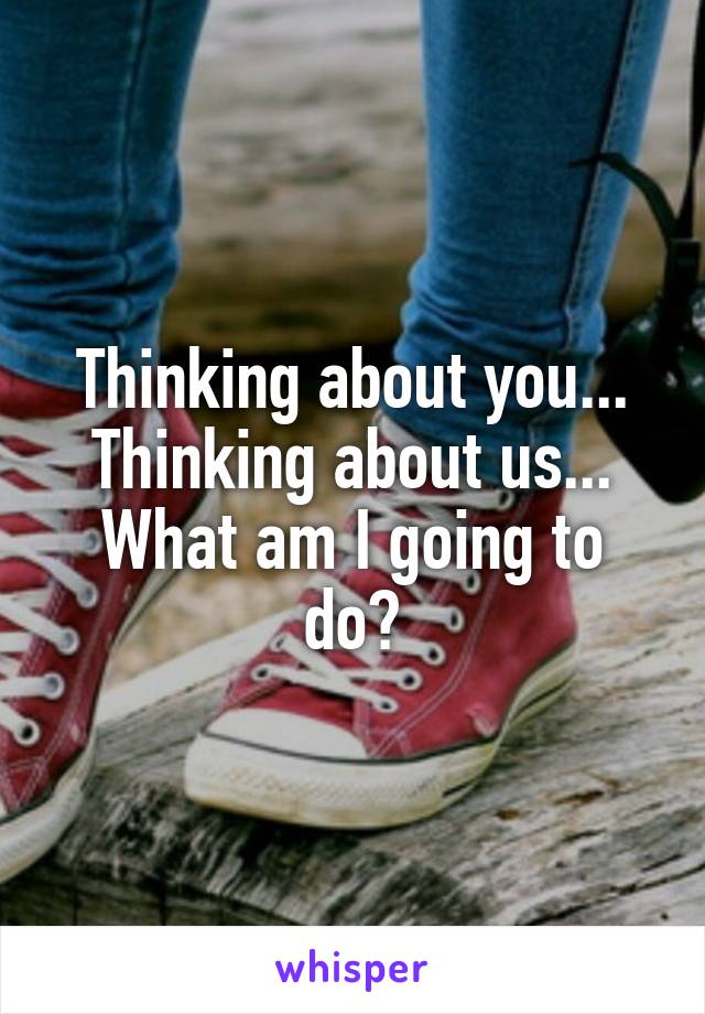 Thinking about you... Thinking about us...
What am I going to do?