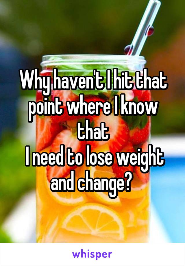 Why haven't I hit that point where I know that
 I need to lose weight and change? 