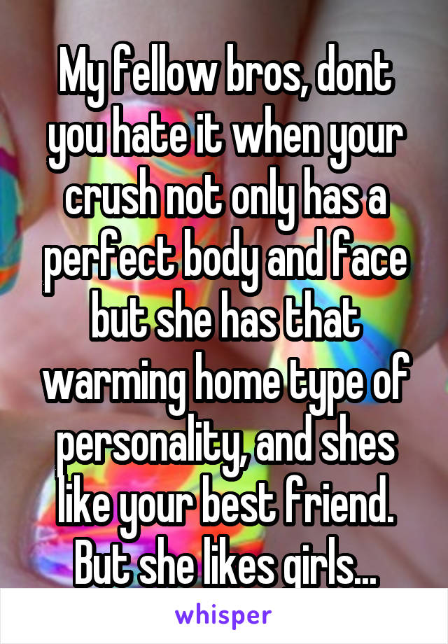 My fellow bros, dont you hate it when your crush not only has a perfect body and face but she has that warming home type of personality, and shes like your best friend. But she likes girls...