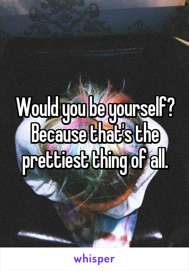 Would you be yourself? Because that's the prettiest thing of all.