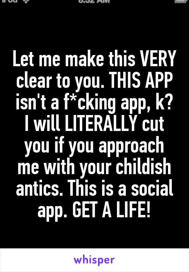 Let me make this VERY clear to you. THIS APP isn't a f*cking app, k? I will LITERALLY cut you if you approach me with your childish antics. This is a social app. GET A LIFE!