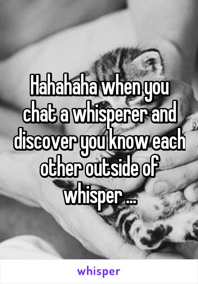 Hahahaha when you chat a whisperer and discover you know each other outside of whisper ...