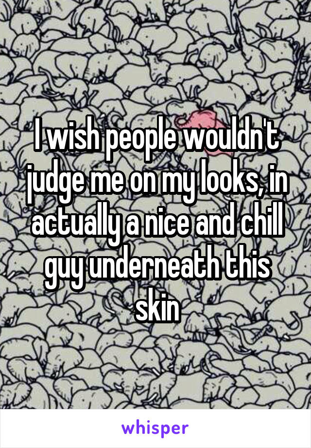 I wish people wouldn't judge me on my looks, in actually a nice and chill guy underneath this skin