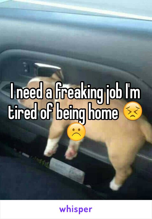 I need a freaking job I'm tired of being home 😣☹️