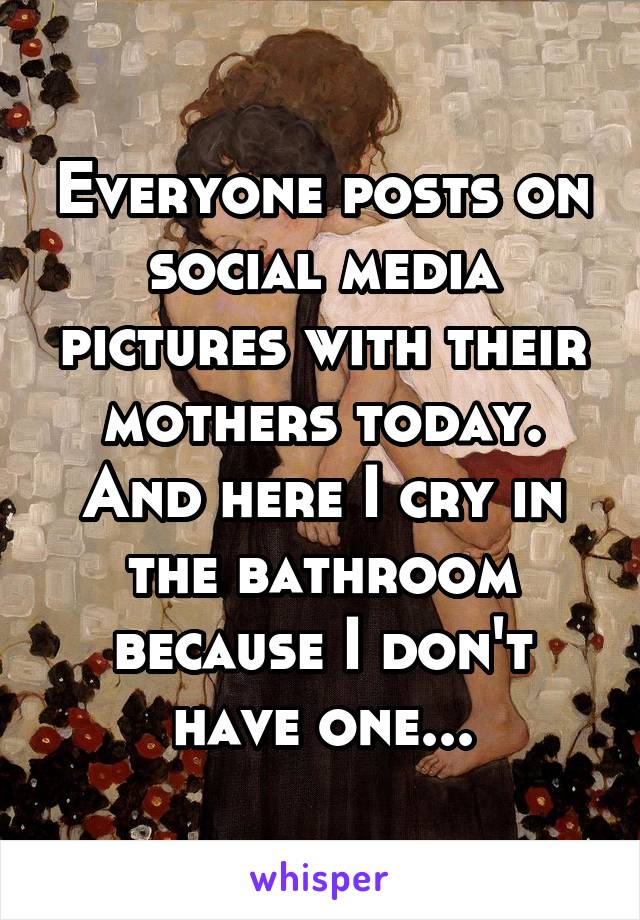 Everyone posts on social media pictures with their mothers today. And here I cry in the bathroom because I don't have one...