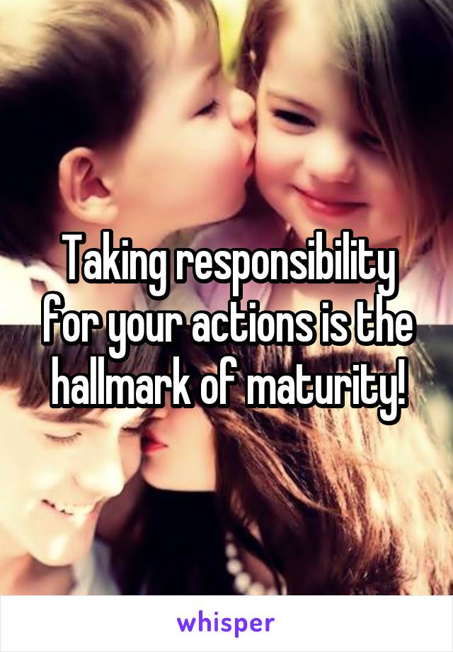 Taking responsibility for your actions is the hallmark of maturity!