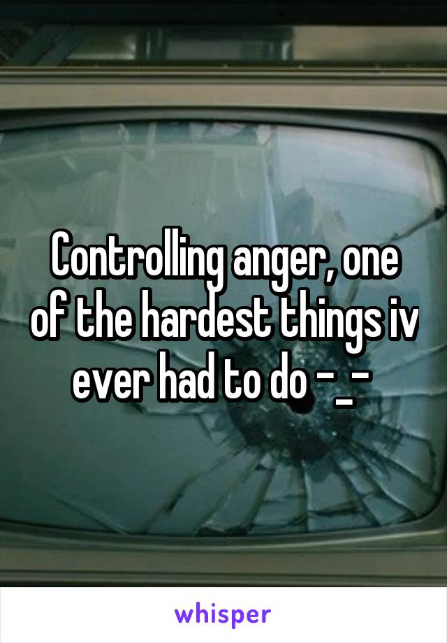 Controlling anger, one of the hardest things iv ever had to do -_- 