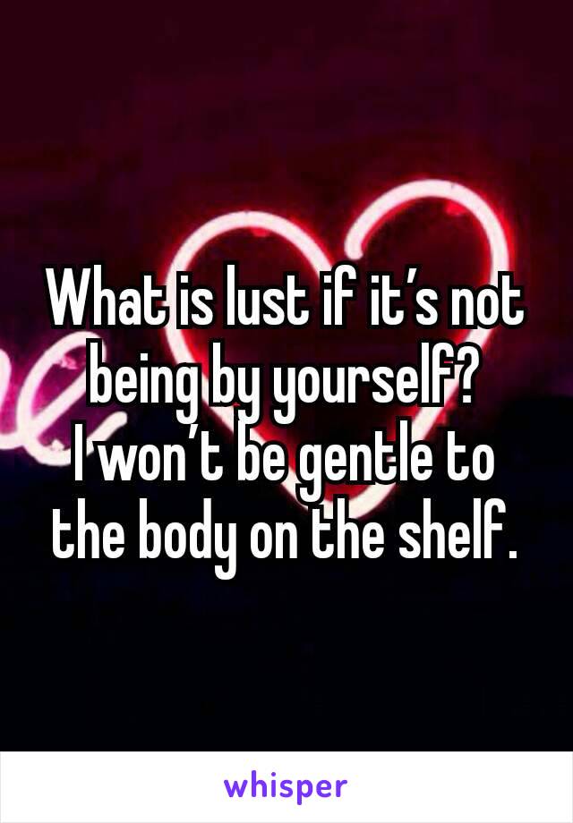 What is lust if it’s not being by yourself?
I won’t be gentle to the body on the shelf.