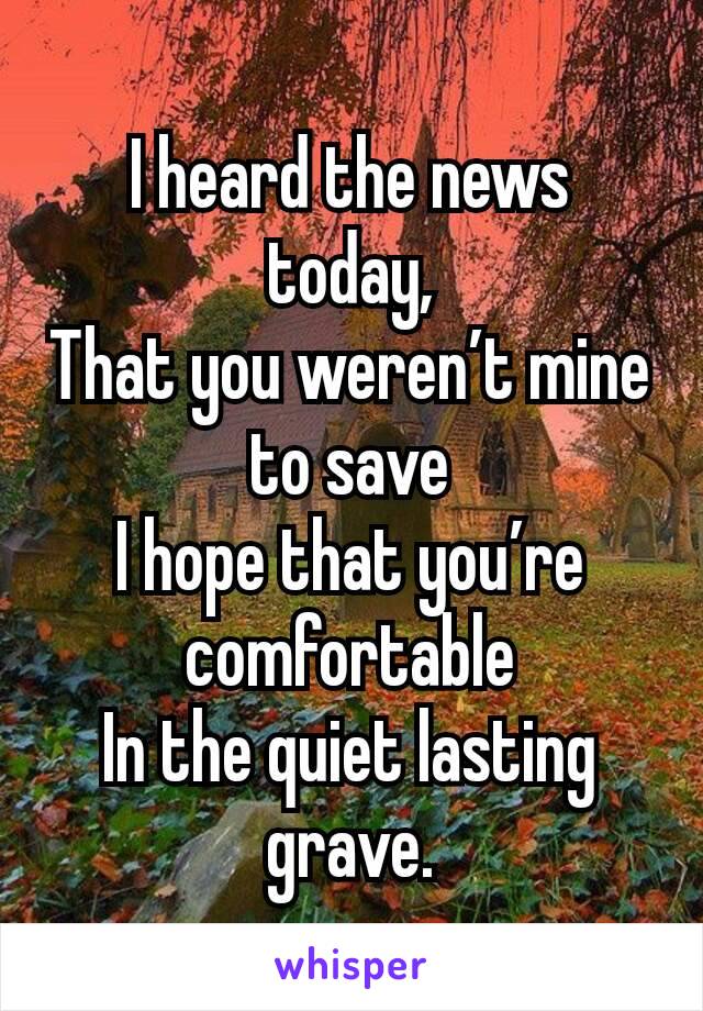 I heard the news today,
That you weren’t mine to save
I hope that you’re comfortable
In the quiet lasting grave.