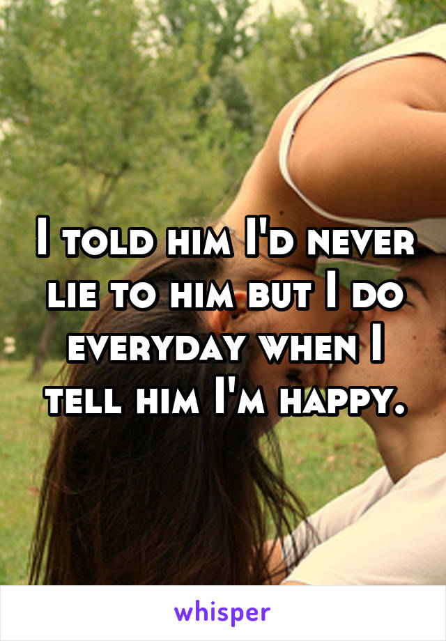 I told him I'd never lie to him but I do everyday when I tell him I'm happy.