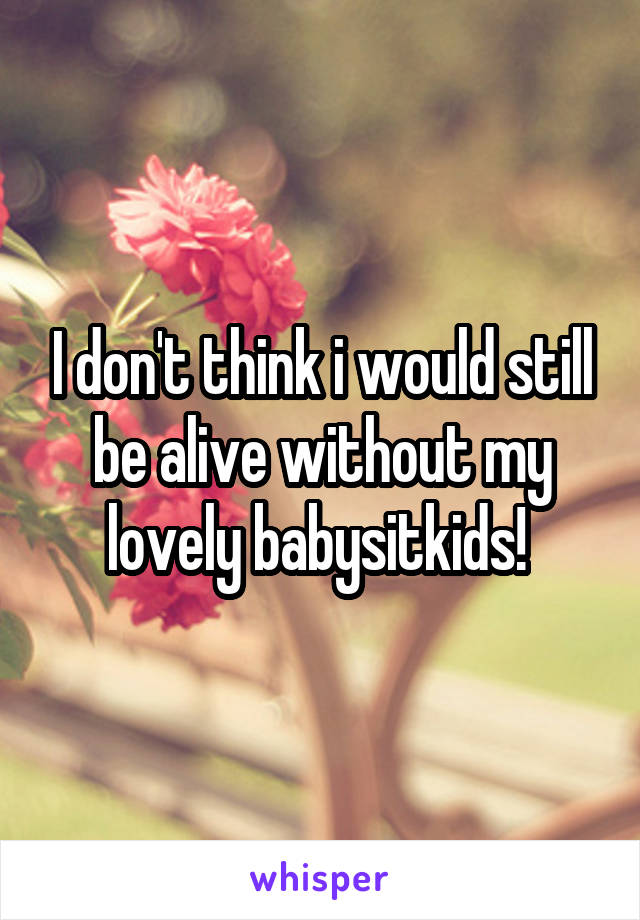 I don't think i would still be alive without my lovely babysitkids! 