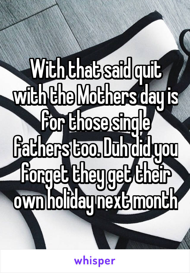 With that said quit with the Mothers day is for those single fathers too. Duh did you forget they get their own holiday next month