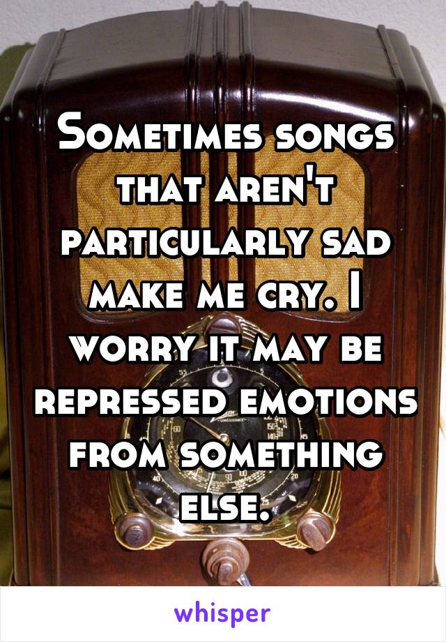 Sometimes songs that aren't particularly sad make me cry. I worry it may be repressed emotions from something else.