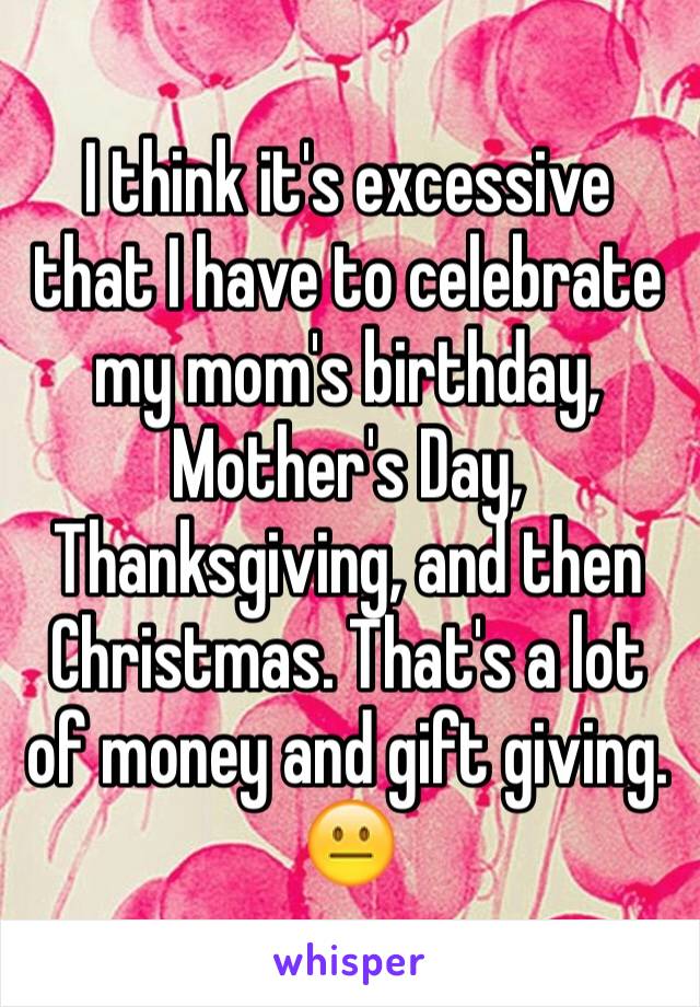 I think it's excessive that I have to celebrate my mom's birthday, Mother's Day, Thanksgiving, and then Christmas. That's a lot of money and gift giving. 😐