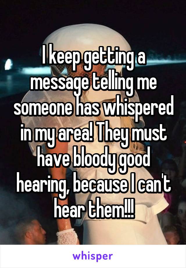 I keep getting a message telling me someone has whispered in my area! They must have bloody good hearing, because I can't hear them!!!