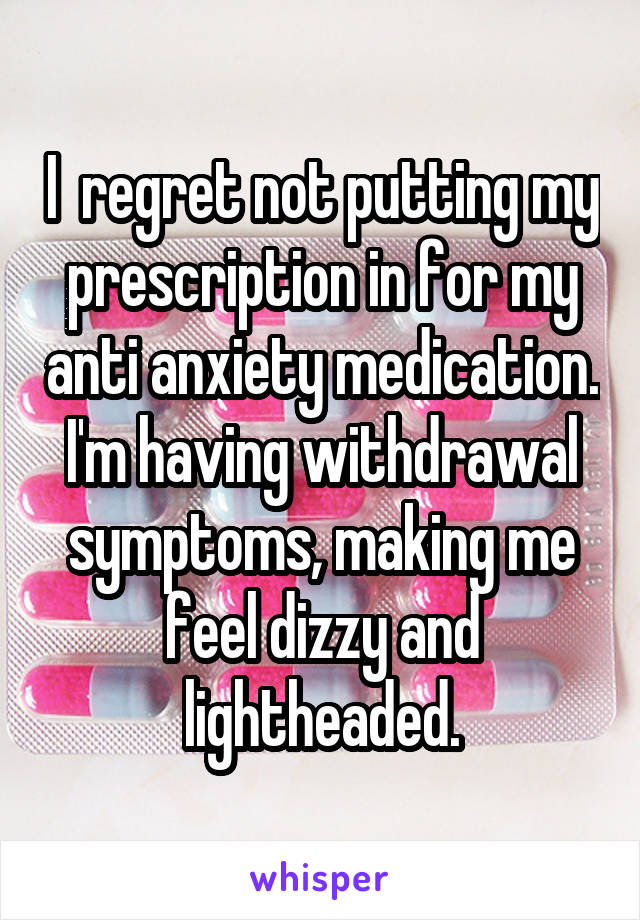 I  regret not putting my prescription in for my anti anxiety medication. I'm having withdrawal symptoms, making me feel dizzy and lightheaded.