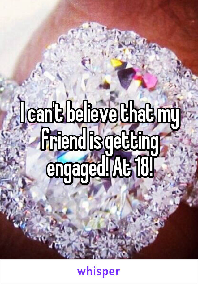 I can't believe that my friend is getting engaged! At 18!