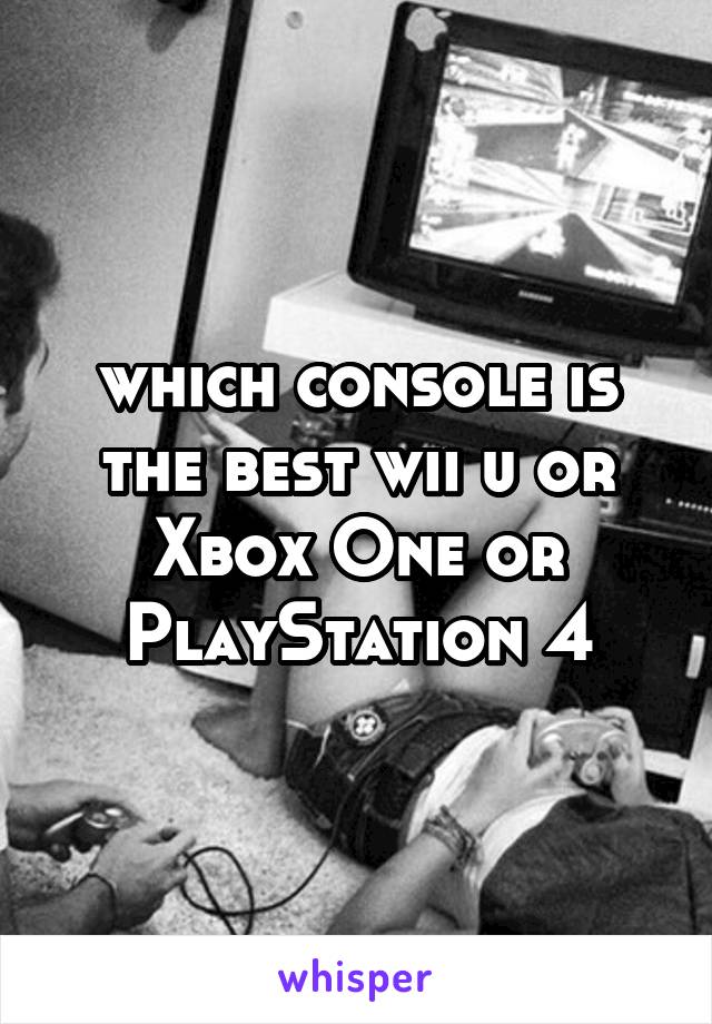 which console is the best wii u or Xbox One or PlayStation 4