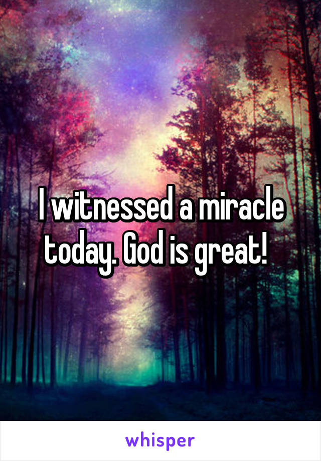 I witnessed a miracle today. God is great!  