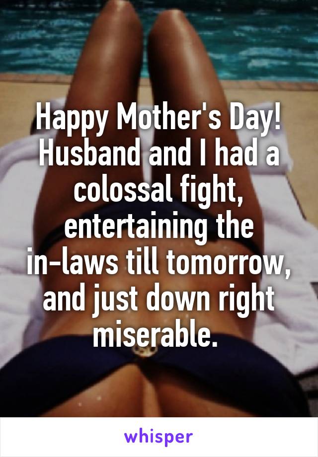 Happy Mother's Day! Husband and I had a colossal fight, entertaining the in-laws till tomorrow, and just down right miserable. 