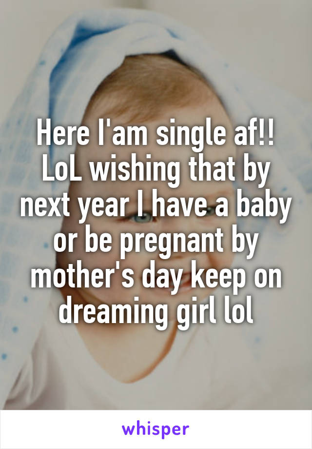 Here I'am single af!! LoL wishing that by next year I have a baby or be pregnant by mother's day keep on dreaming girl lol