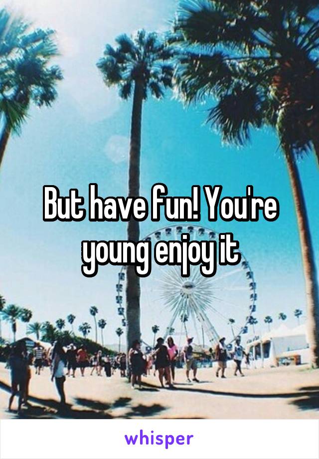 But have fun! You're young enjoy it