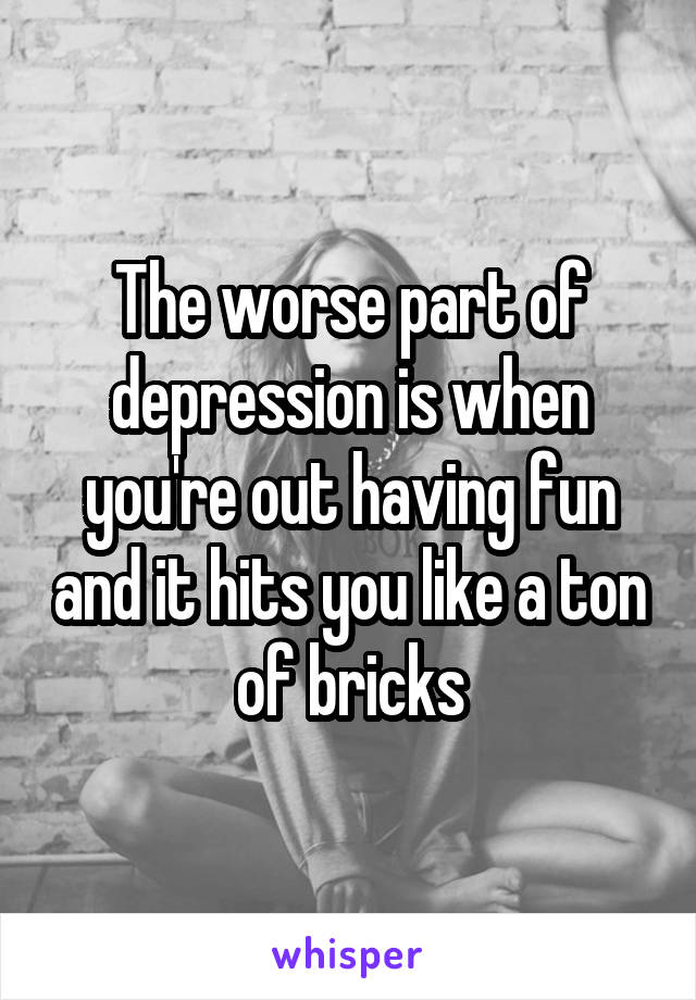 The worse part of depression is when you're out having fun and it hits you like a ton of bricks