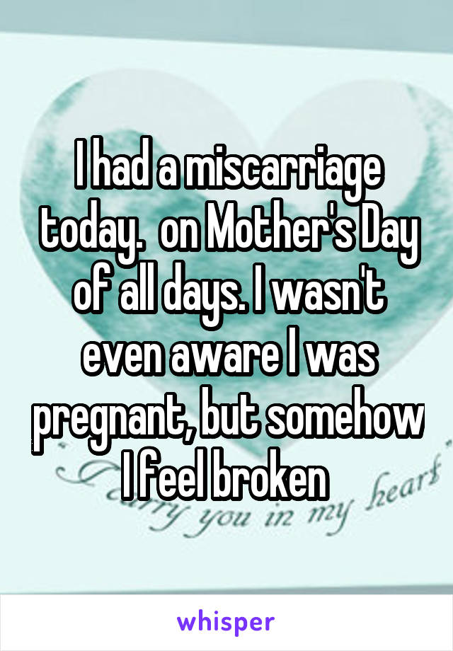 I had a miscarriage today.  on Mother's Day of all days. I wasn't even aware I was pregnant, but somehow I feel broken 