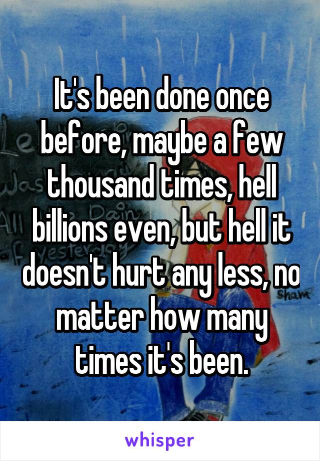 It's been done once before, maybe a few thousand times, hell billions even, but hell it doesn't hurt any less, no matter how many times it's been.