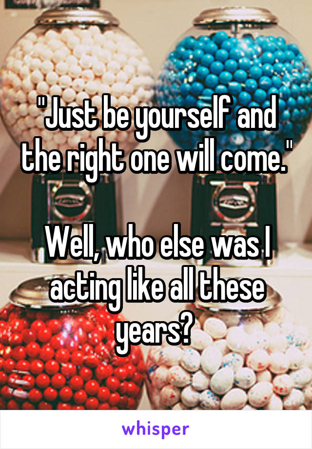 "Just be yourself and the right one will come."

Well, who else was I acting like all these years? 