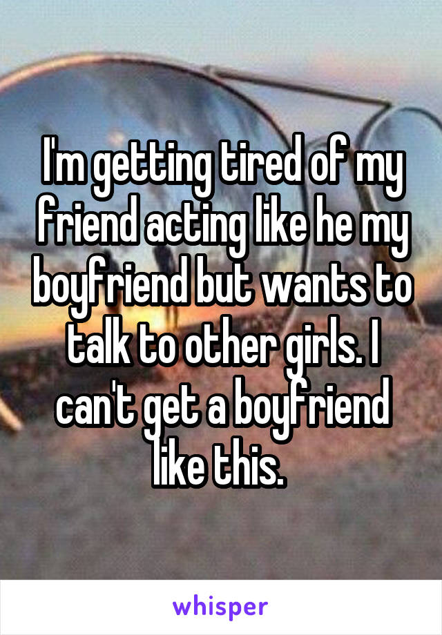 I'm getting tired of my friend acting like he my boyfriend but wants to talk to other girls. I can't get a boyfriend like this. 