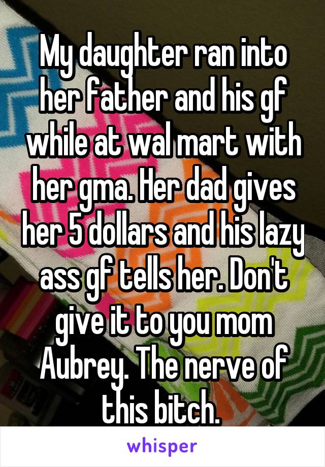 My daughter ran into her father and his gf while at wal mart with her gma. Her dad gives her 5 dollars and his lazy ass gf tells her. Don't give it to you mom Aubrey. The nerve of this bitch. 