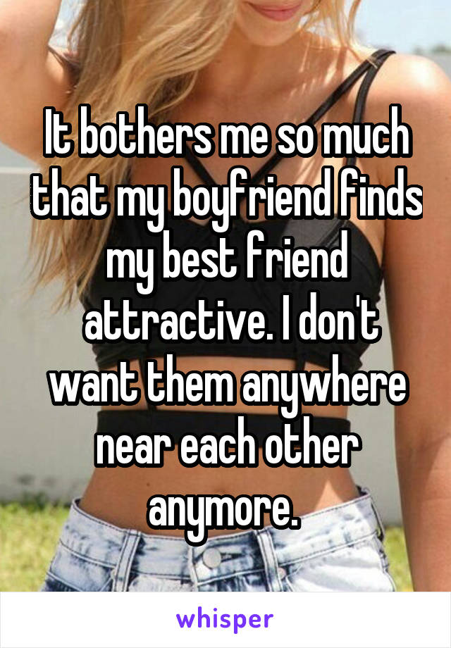 It bothers me so much that my boyfriend finds my best friend
 attractive. I don't want them anywhere near each other anymore. 