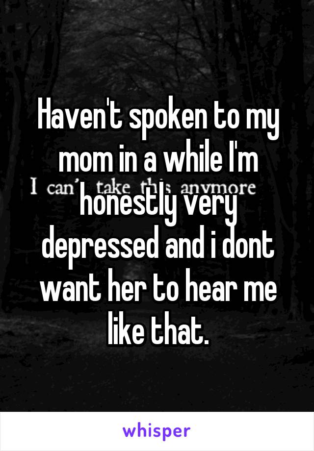 Haven't spoken to my mom in a while I'm honestly very depressed and i dont want her to hear me like that.